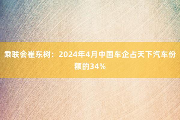 乘联会崔东树：2024年4月中国车企占天下汽车份额的34%