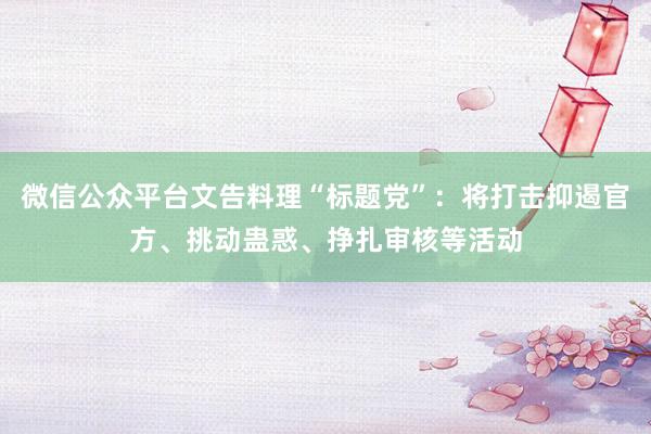 微信公众平台文告料理“标题党”：将打击抑遏官方、挑动蛊惑、挣扎审核等活动