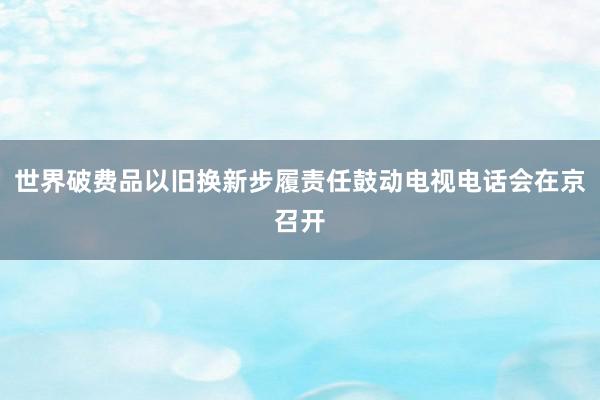 世界破费品以旧换新步履责任鼓动电视电话会在京召开