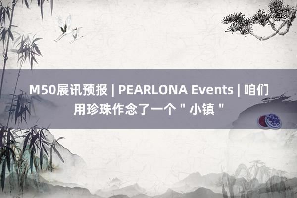 M50展讯预报 | PEARLONA Events | 咱们用珍珠作念了一个＂小镇＂