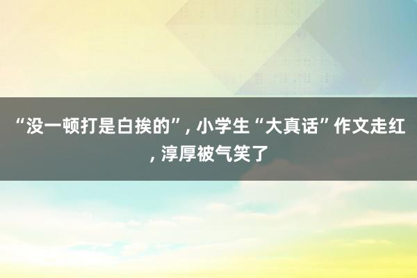 “没一顿打是白挨的”, 小学生“大真话”作文走红, 淳厚被气笑了