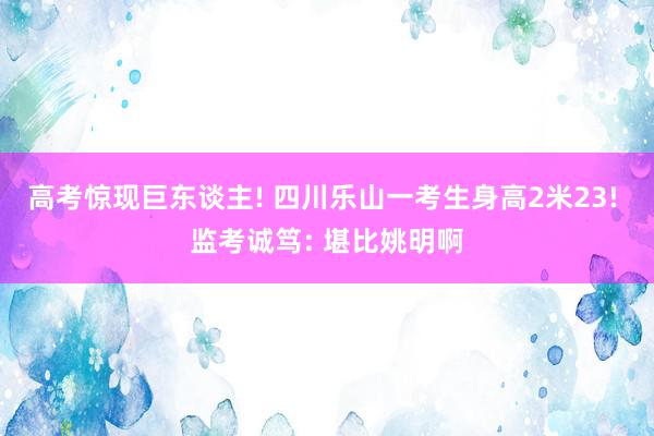 高考惊现巨东谈主! 四川乐山一考生身高2米23! 监考诚笃: 堪比姚明啊