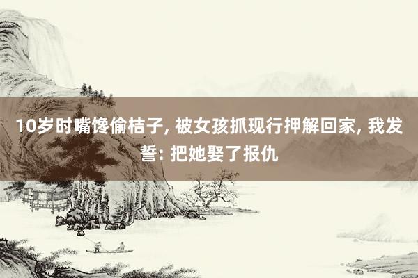 10岁时嘴馋偷桔子, 被女孩抓现行押解回家, 我发誓: 把她娶了报仇