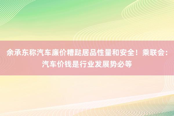 余承东称汽车廉价糟跶居品性量和安全！乘联会：汽车价钱是行业发展势必等