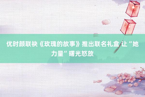 优时颜联袂《玫瑰的故事》推出联名礼盒 让“她力量”曙光怒放