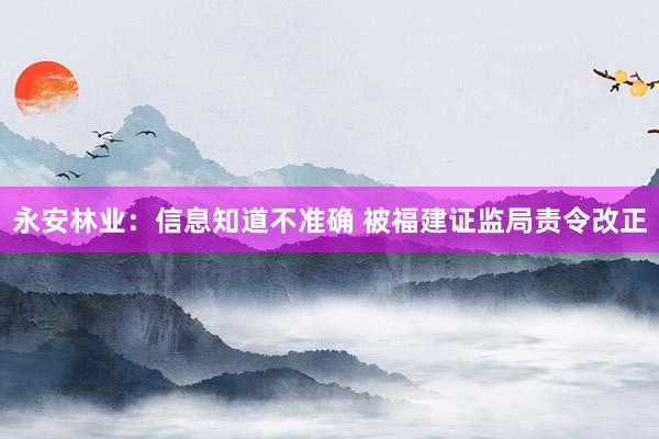 永安林业：信息知道不准确 被福建证监局责令改正