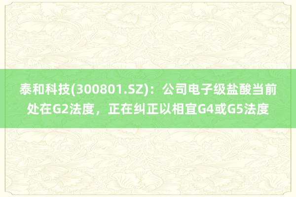 泰和科技(300801.SZ)：公司电子级盐酸当前处在G2法度，正在纠正以相宜G4或G5法度