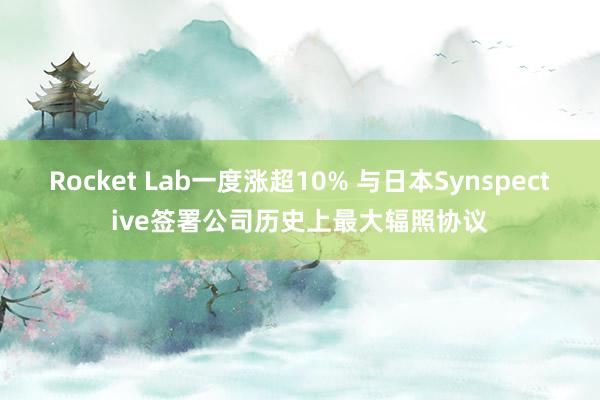 Rocket Lab一度涨超10% 与日本Synspective签署公司历史上最大辐照协议