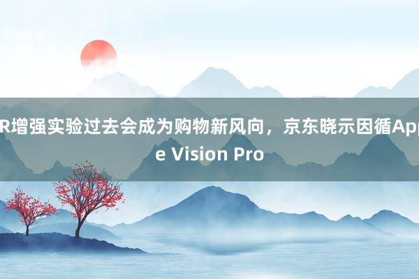 AR增强实验过去会成为购物新风向，京东晓示因循Apple Vision Pro