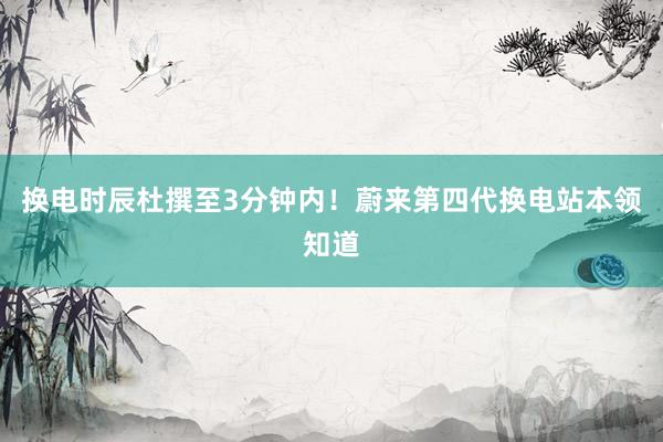 换电时辰杜撰至3分钟内！蔚来第四代换电站本领知道