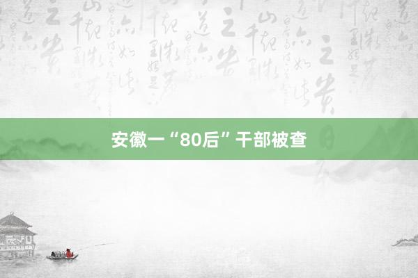 安徽一“80后”干部被查