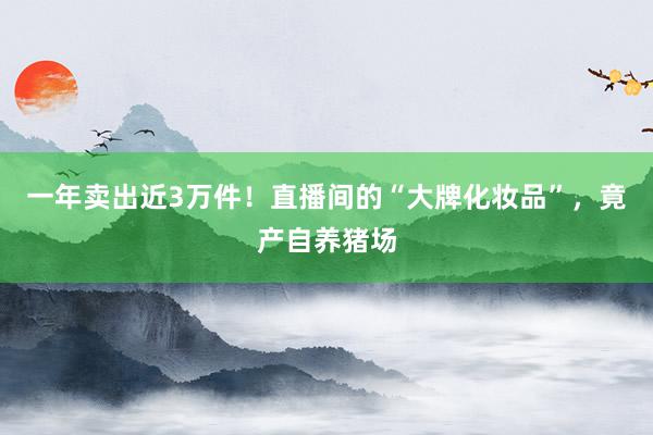 一年卖出近3万件！直播间的“大牌化妆品”，竟产自养猪场