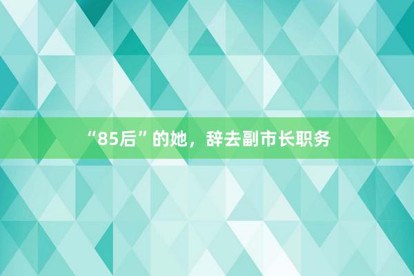 “85后”的她，辞去副市长职务