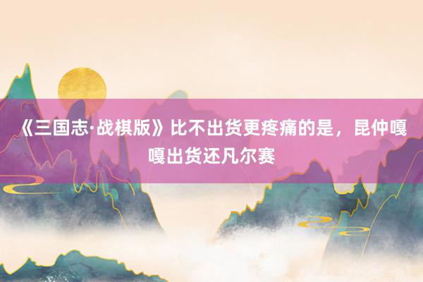 《三国志·战棋版》比不出货更疼痛的是，昆仲嘎嘎出货还凡尔赛