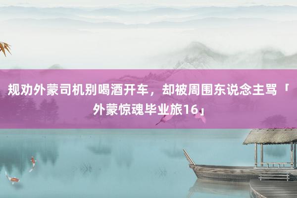 规劝外蒙司机别喝酒开车，却被周围东说念主骂「外蒙惊魂毕业旅16」