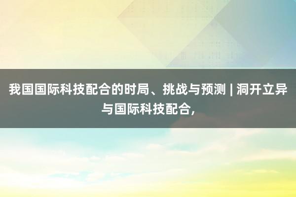 我国国际科技配合的时局、挑战与预测 | 洞开立异与国际科技配合,