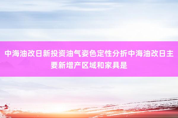 中海油改日新投资油气姿色定性分折中海油改日主要新增产区域和家具是