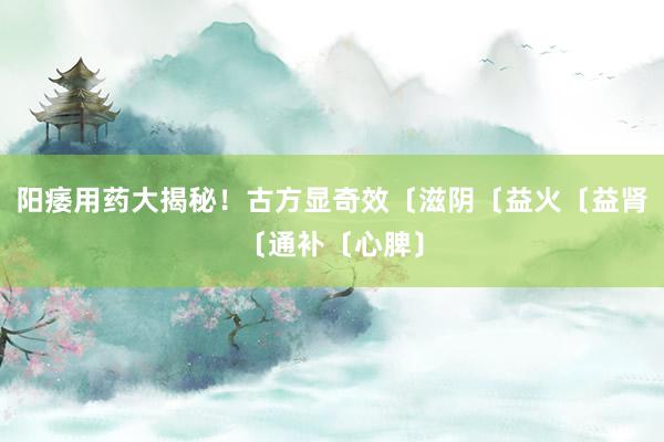 阳痿用药大揭秘！古方显奇效〔滋阴〔益火〔益肾〔通补〔心脾〕