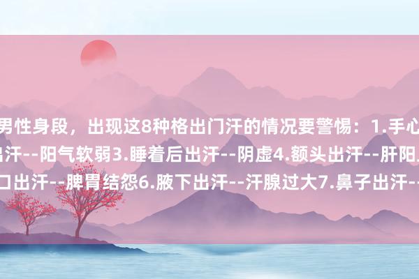 男性身段，出现这8种格出门汗的情况要警惕：1.手心出汗--血虚2.头发出汗--阳气软弱3.睡着后出汗--阴虚4.额头出汗--肝阳上亢5.胸口出汗--脾胃结怨6.腋下出汗--汗腺过大7.鼻子出汗--肺气不及8.颈部出汗--内分泌失调