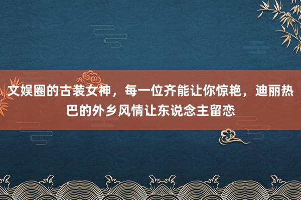 文娱圈的古装女神，每一位齐能让你惊艳，迪丽热巴的外乡风情让东说念主留恋