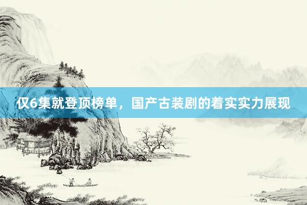 仅6集就登顶榜单，国产古装剧的着实实力展现