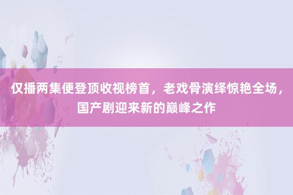 仅播两集便登顶收视榜首，老戏骨演绎惊艳全场，国产剧迎来新的巅峰之作