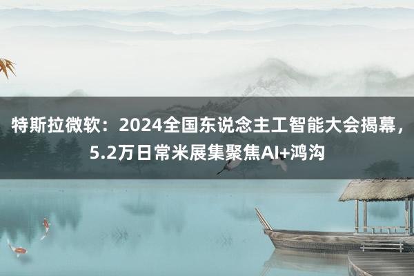 特斯拉微软：2024全国东说念主工智能大会揭幕，5.2万日常米展集聚焦AI+鸿沟