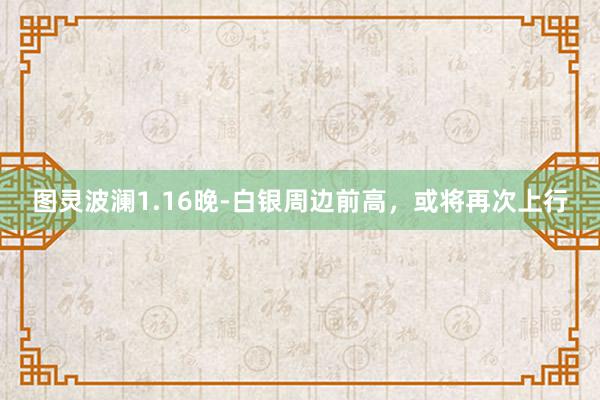 图灵波澜1.16晚-白银周边前高，或将再次上行