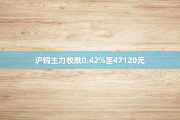 沪铜主力收跌0.42%至47120元