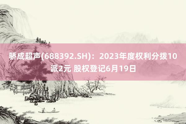 骄成超声(688392.SH)：2023年度权利分拨10派2元 股权登记6月19日