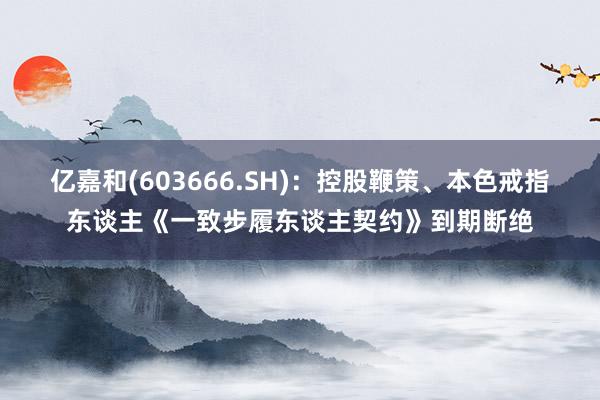 亿嘉和(603666.SH)：控股鞭策、本色戒指东谈主《一致步履东谈主契约》到期断绝