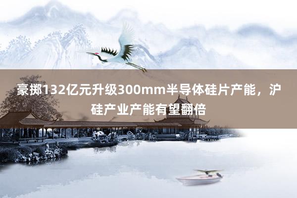 豪掷132亿元升级300mm半导体硅片产能，沪硅产业产能有望翻倍