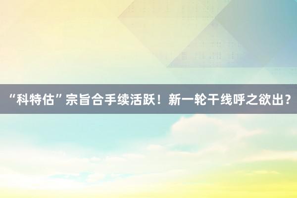 “科特估”宗旨合手续活跃！新一轮干线呼之欲出？