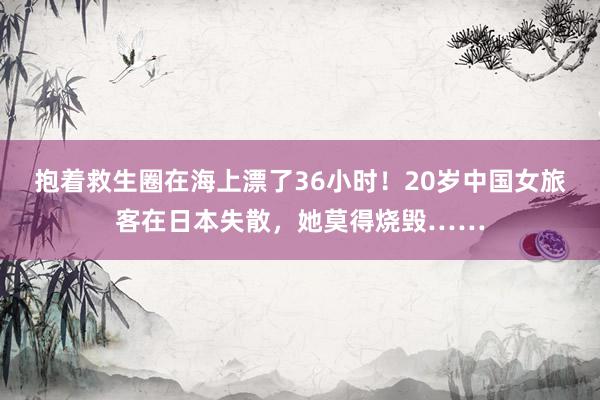 抱着救生圈在海上漂了36小时！20岁中国女旅客在日本失散，她莫得烧毁……