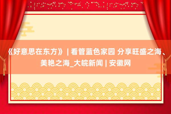 《好意思在东方》 | 看管蓝色家园 分享旺盛之海、美艳之海_大皖新闻 | 安徽网