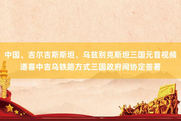 中国、吉尔吉斯斯坦、乌兹别克斯坦三国元首视频道喜中吉乌铁路方式三国政府间协定签署