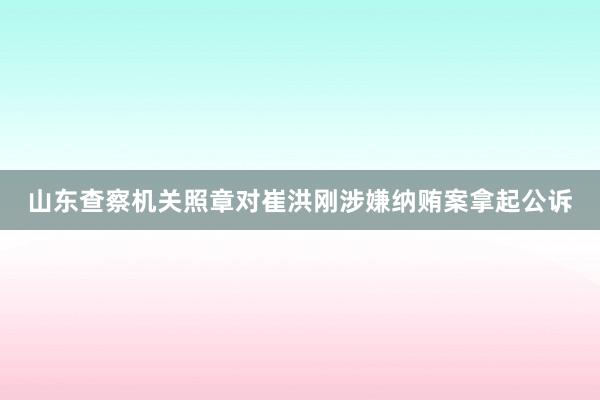 山东查察机关照章对崔洪刚涉嫌纳贿案拿起公诉