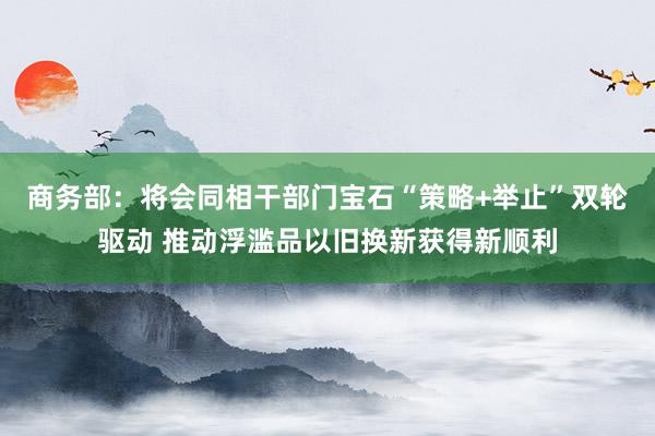 商务部：将会同相干部门宝石“策略+举止”双轮驱动 推动浮滥品以旧换新获得新顺利