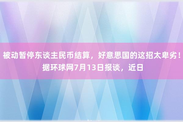 被动暂停东谈主民币结算，好意思国的这招太卑劣！ 据环球网7月13日报谈，近日