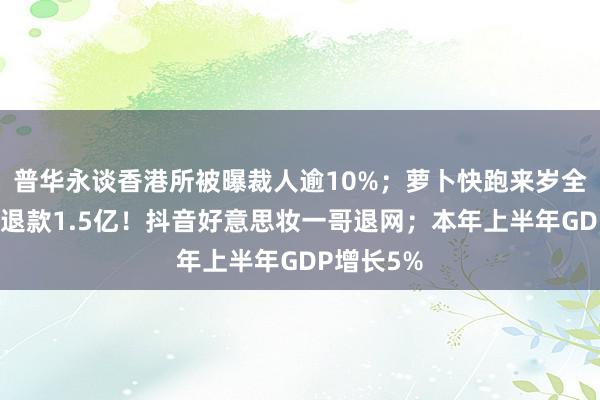 普华永谈香港所被曝裁人逾10%；萝卜快跑来岁全面盈利？退款1.5亿！抖音好意思妆一哥退网；本年上半年GDP增长5%