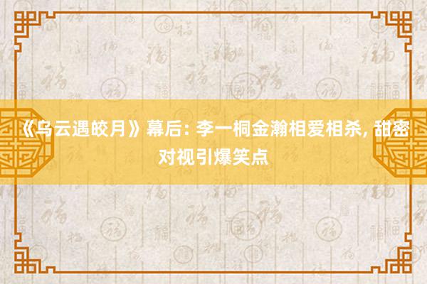 《乌云遇皎月》幕后: 李一桐金瀚相爱相杀, 甜密对视引爆笑点