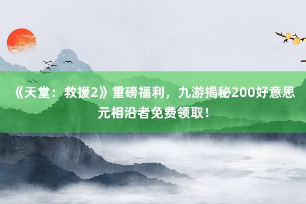 《天堂：救援2》重磅福利，九游揭秘200好意思元相沿者免费领取！