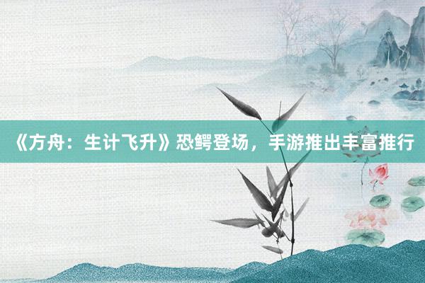 《方舟：生计飞升》恐鳄登场，手游推出丰富推行