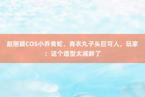 赵丽颖COS小乔青蛇，青衣丸子头巨可人，玩家：这个造型太减龄了