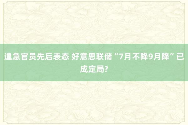 遑急官员先后表态 好意思联储“7月不降9月降”已成定局?