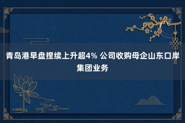 青岛港早盘捏续上升超4% 公司收购母企山东口岸集团业务