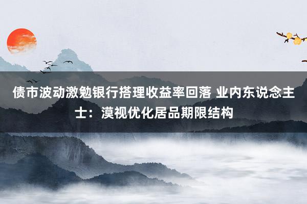 债市波动激勉银行搭理收益率回落 业内东说念主士：漠视优化居品期限结构