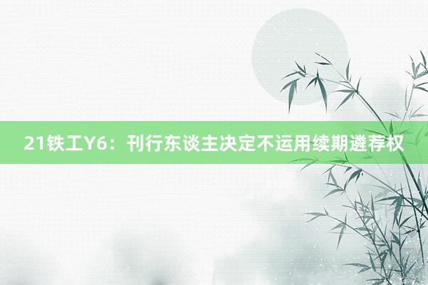 21铁工Y6：刊行东谈主决定不运用续期遴荐权