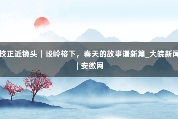 校正近镜头｜峻岭榕下，春天的故事谱新篇_大皖新闻 | 安徽网