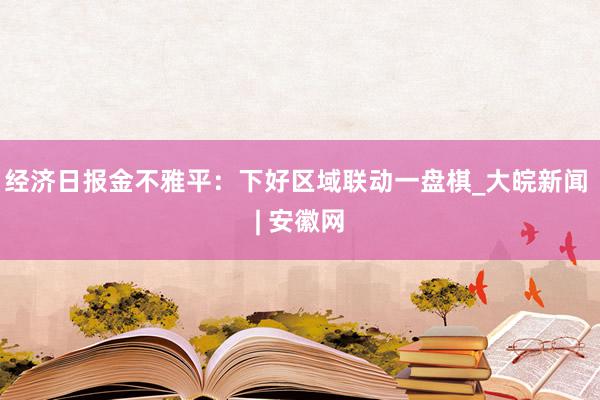 经济日报金不雅平：下好区域联动一盘棋_大皖新闻 | 安徽网